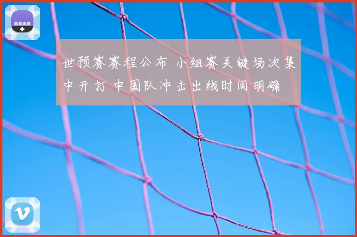 世预赛赛程公布 小组赛关键场次集中开打 中国队冲击出线时间明确