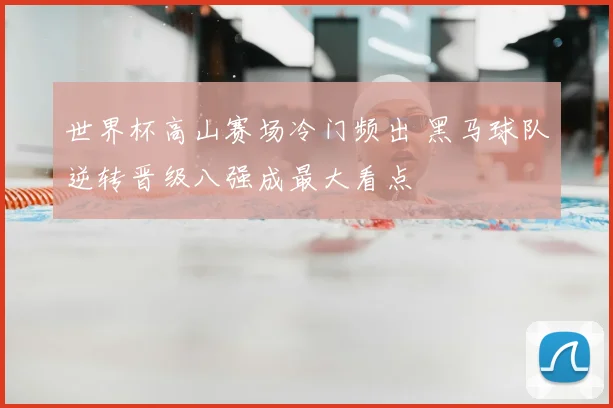 世界杯高山赛场冷门频出 黑马球队逆转晋级八强成最大看点