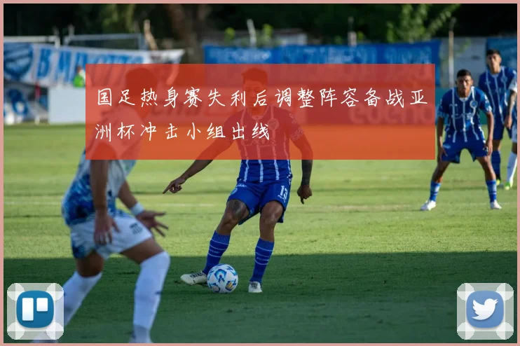 国足热身赛失利后调整阵容备战亚洲杯冲击小组出线