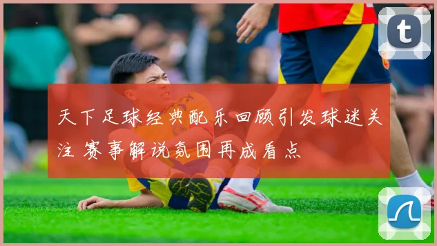 天下足球经典配乐回顾引发球迷关注 赛事解说氛围再成看点