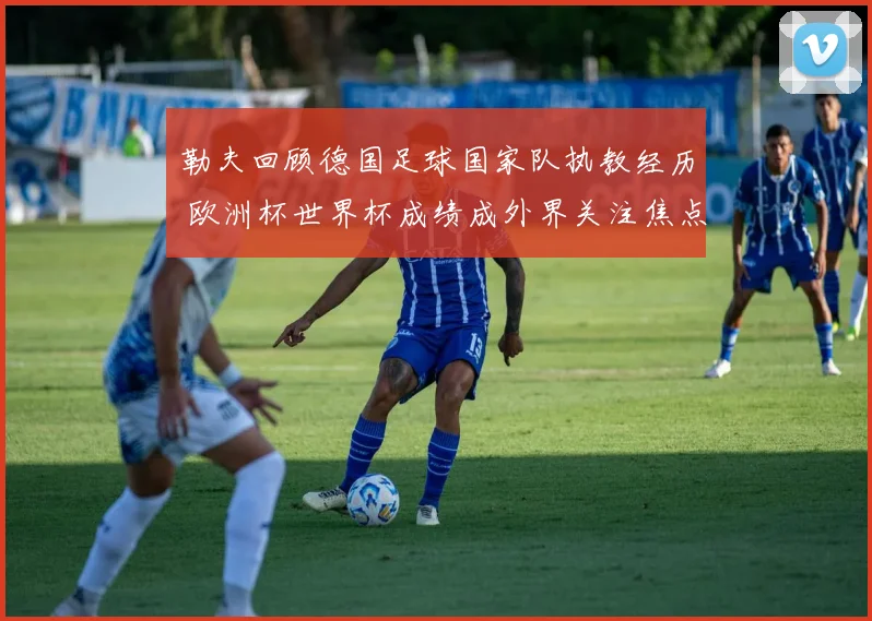 勒夫回顾德国足球国家队执教经历 欧洲杯世界杯成绩成外界关注焦点