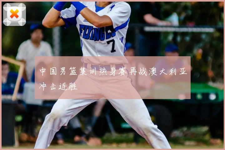 中国男篮集训热身赛再战澳大利亚冲击连胜
