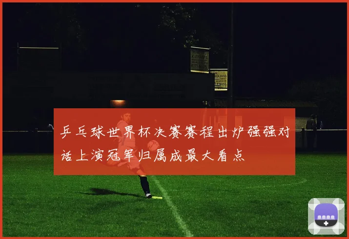 乒乓球世界杯决赛赛程出炉强强对话上演冠军归属成最大看点