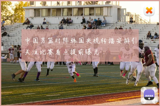 中国男篮对阵韩国央视转播安排引关注比赛看点提前曝光