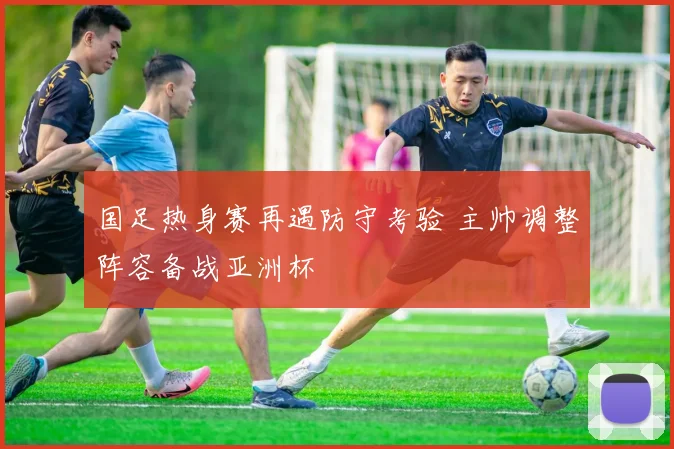 国足热身赛再遇防守考验 主帅调整阵容备战亚洲杯