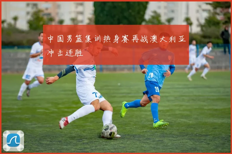 中国男篮集训热身赛再战澳大利亚冲击连胜