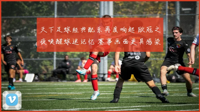 天下足球经典配乐再度响起 欧冠之夜唤醒球迷记忆 赛事画面更具感染力