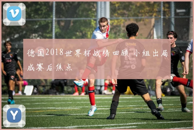 德国2018世界杯战绩回顾 小组出局成赛后焦点