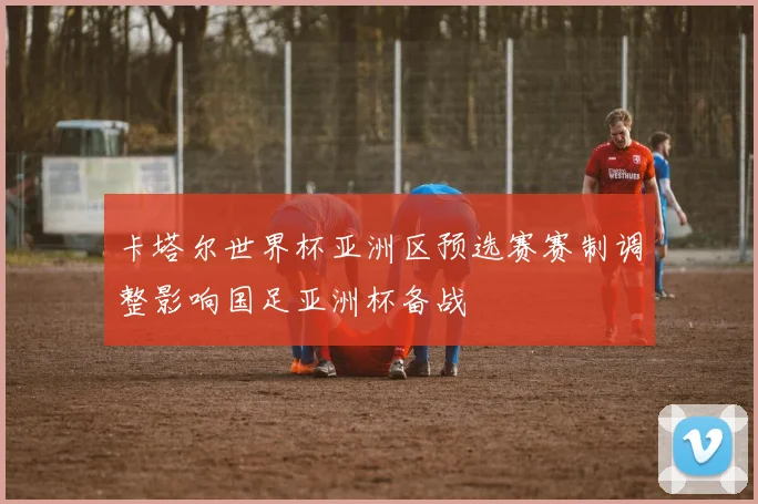 卡塔尔世界杯亚洲区预选赛赛制调整影响国足亚洲杯备战