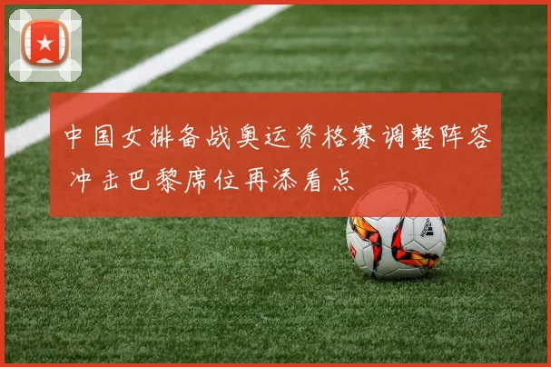 中国女排备战奥运资格赛调整阵容 冲击巴黎席位再添看点