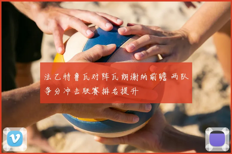 法乙特鲁瓦对阵瓦朗谢纳前瞻 两队争分冲击联赛排名提升