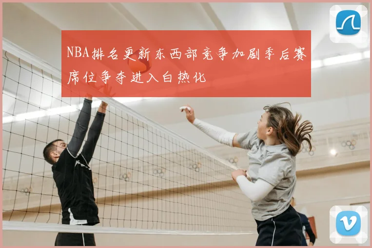 NBA排名更新东西部竞争加剧季后赛席位争夺进入白热化