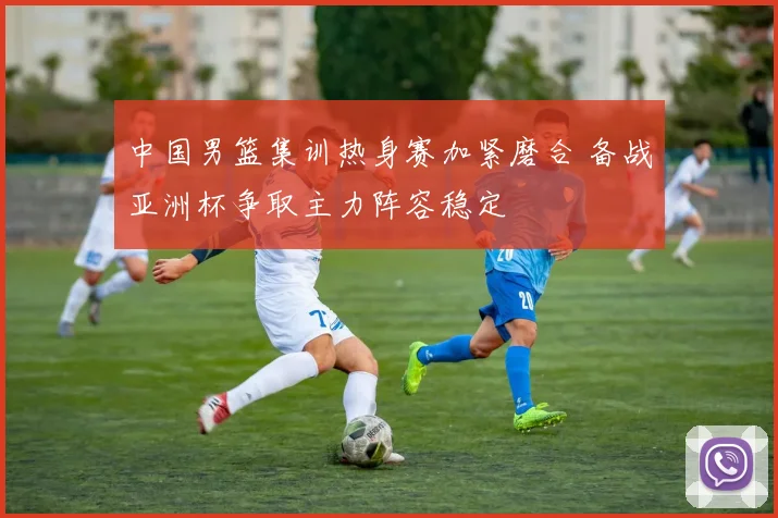 中国男篮集训热身赛加紧磨合 备战亚洲杯争取主力阵容稳定