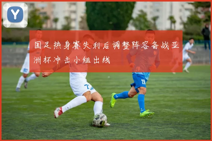 国足热身赛失利后调整阵容备战亚洲杯冲击小组出线