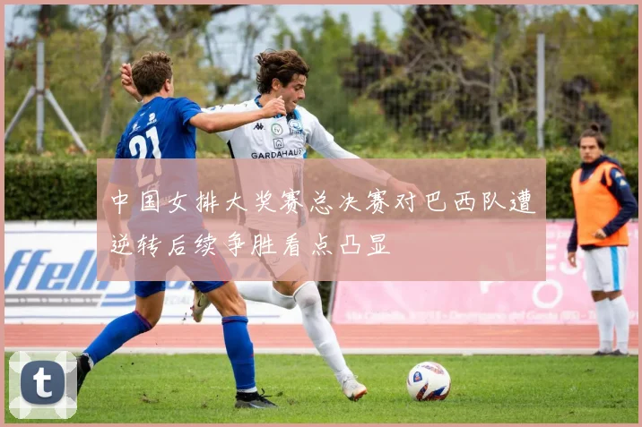 中国女排大奖赛总决赛对巴西队遭逆转后续争胜看点凸显