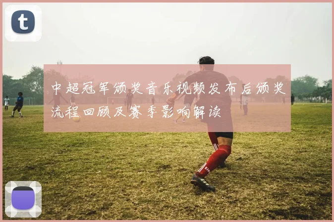 中超冠军颁奖音乐视频发布后颁奖流程回顾及赛季影响解读