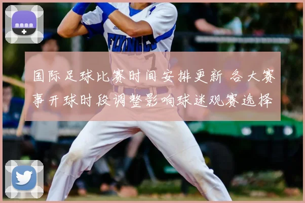 国际足球比赛时间安排更新 各大赛事开球时段调整影响球迷观赛选择