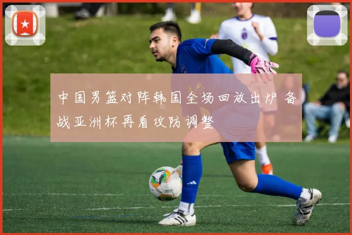 中国男篮对阵韩国全场回放出炉 备战亚洲杯再看攻防调整