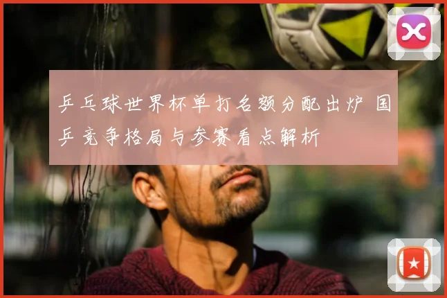 乒乓球世界杯单打名额分配出炉 国乒竞争格局与参赛看点解析