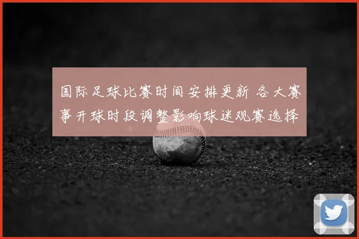国际足球比赛时间安排更新 各大赛事开球时段调整影响球迷观赛选择