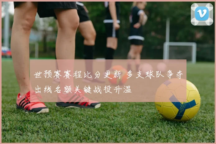 世预赛赛程比分更新 多支球队争夺出线名额关键战役升温
