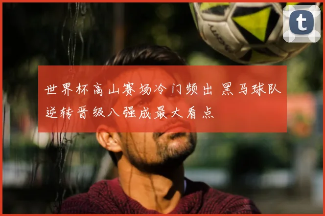 世界杯高山赛场冷门频出 黑马球队逆转晋级八强成最大看点