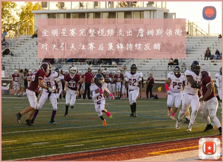 全明星赛完整视频流出 詹姆斯领衔对决引关注赛后集锦持续发酵