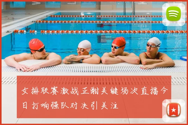 女排联赛激战正酣关键场次直播今日打响强队对决引关注