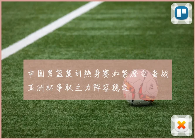 中国男篮集训热身赛加紧磨合 备战亚洲杯争取主力阵容稳定