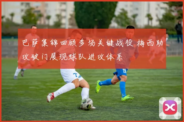 巴萨集锦回顾多场关键战役 梅西助攻破门展现球队进攻体系