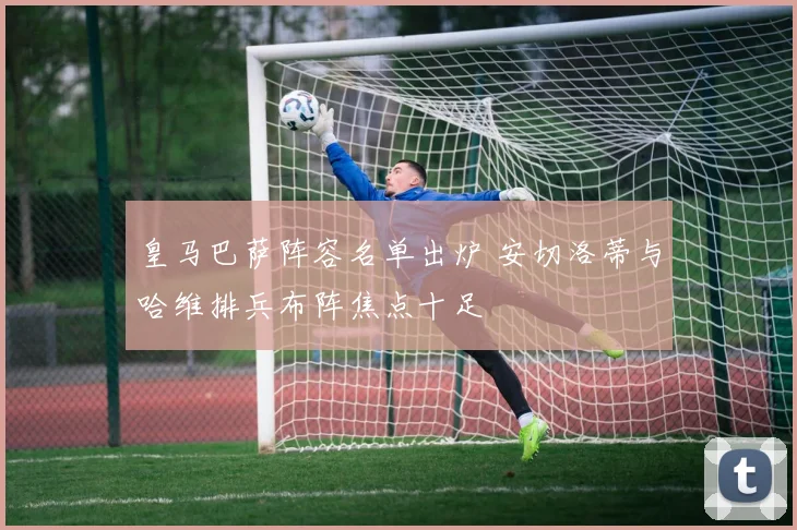 皇马巴萨阵容名单出炉 安切洛蒂与哈维排兵布阵焦点十足