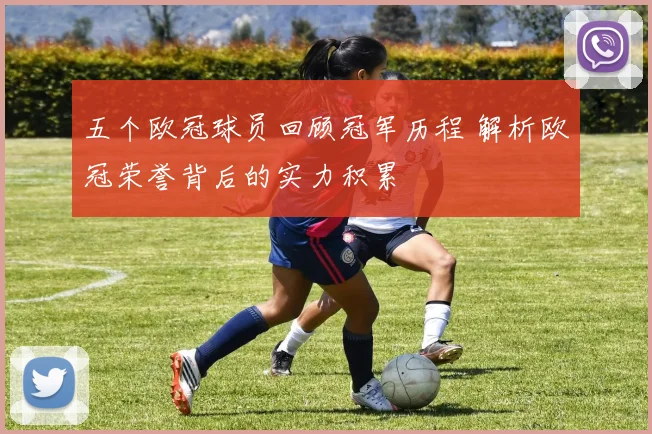 五个欧冠球员回顾冠军历程 解析欧冠荣誉背后的实力积累