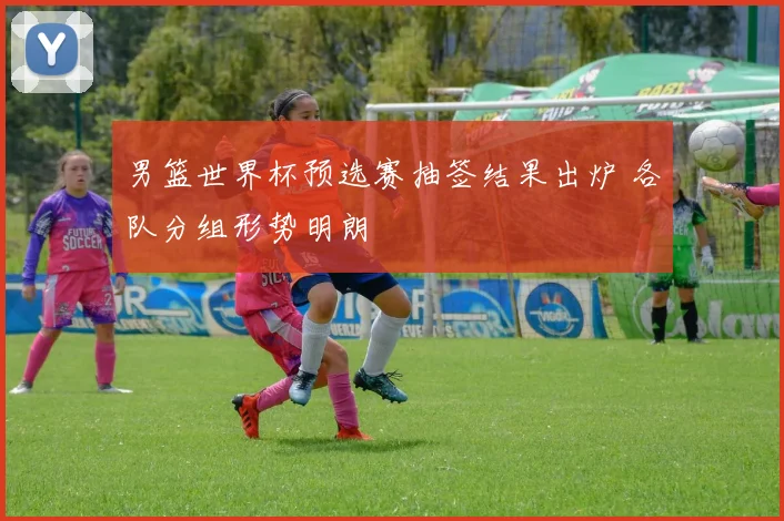 男篮世界杯预选赛抽签结果出炉 各队分组形势明朗