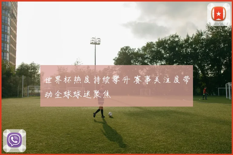 世界杯热度持续攀升 赛事关注度带动全球球迷聚焦
