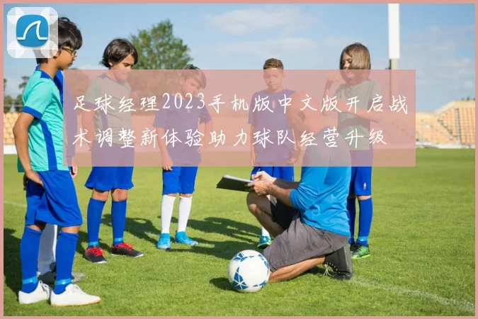 足球经理2023手机版中文版开启战术调整新体验助力球队经营升级