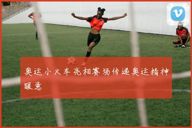 奥运小火车亮相赛场传递奥运精神暖意