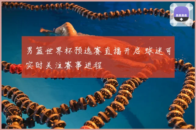 男篮世界杯预选赛直播开启 球迷可实时关注赛事进程