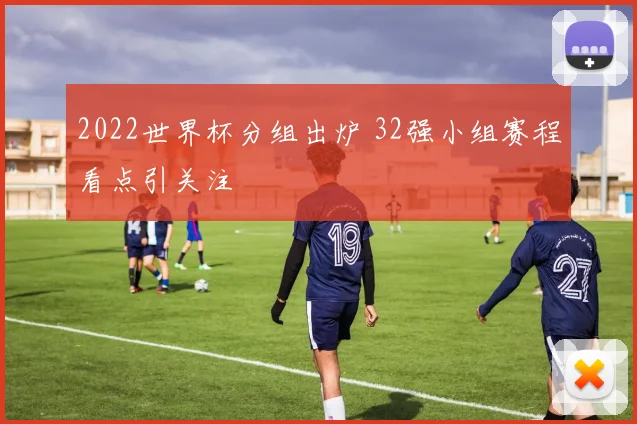 2022世界杯分组出炉 32强小组赛程看点引关注